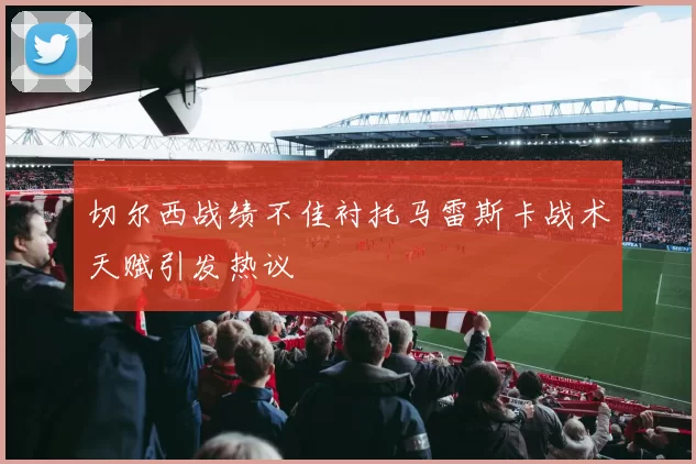 切尔西战绩不佳衬托马雷斯卡战术天赋引发热议