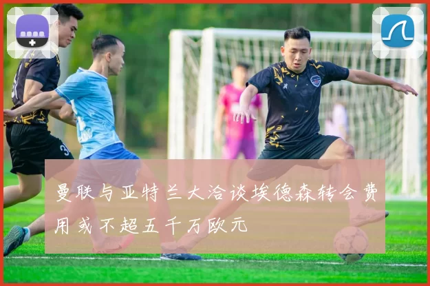曼联与亚特兰大洽谈埃德森转会费用或不超五千万欧元