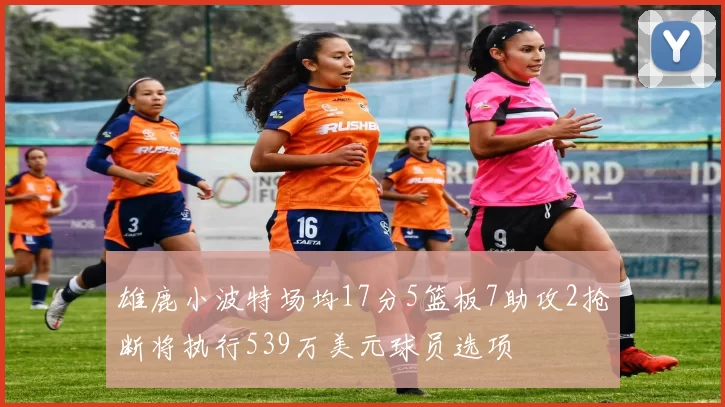 雄鹿小波特场均17分5篮板7助攻2抢断将执行539万美元球员选项