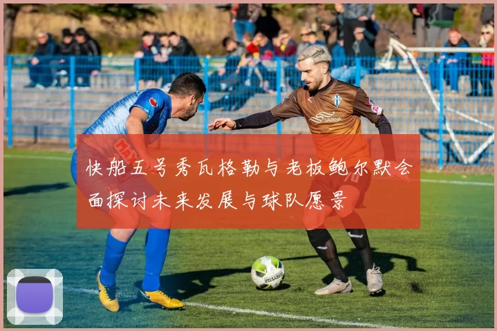 快船五号秀瓦格勒与老板鲍尔默会面探讨未来发展与球队愿景