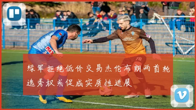 绿军拒绝低价交易杰伦布朗两首轮选秀权或促成实质性进展