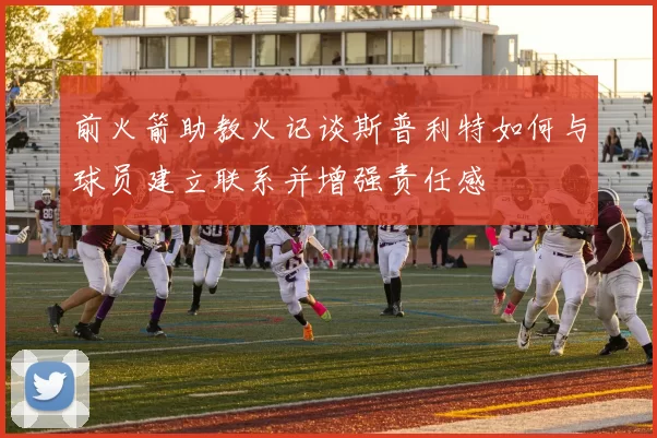 前火箭助教火记谈斯普利特如何与球员建立联系并增强责任感