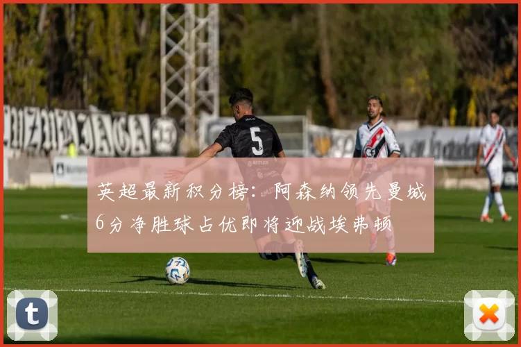 英超最新积分榜：阿森纳领先曼城6分净胜球占优即将迎战埃弗顿