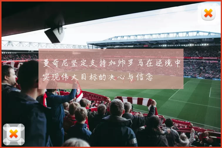 曼奇尼坚定支持加帅罗马在逆境中实现伟大目标的决心与信念