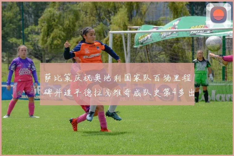 萨比策庆祝奥地利国家队百场里程碑并追平德拉戈维奇成队史第4多出场者
