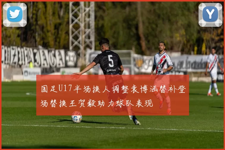 国足U17半场换人调整袁博涵替补登场替换王贺毅助力球队表现
