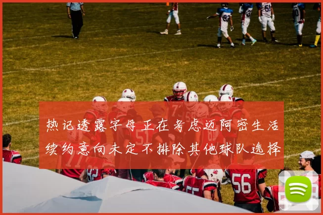 热记透露字母正在考虑迈阿密生活续约意向未定不排除其他球队选择